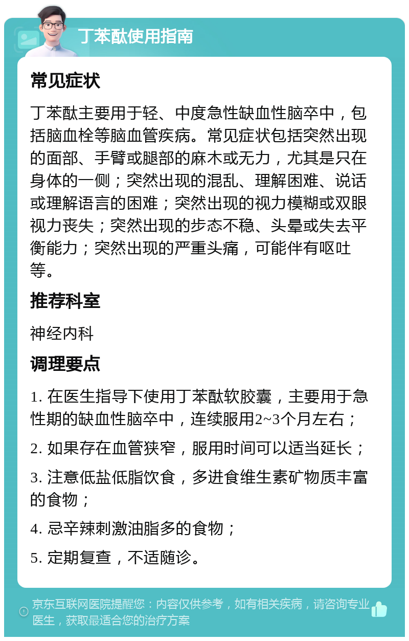 丁苯酞使用指南 常见症状 丁苯酞主要用于轻、中度急性缺血性脑卒中，包括脑血栓等脑血管疾病。常见症状包括突然出现的面部、手臂或腿部的麻木或无力，尤其是只在身体的一侧；突然出现的混乱、理解困难、说话或理解语言的困难；突然出现的视力模糊或双眼视力丧失；突然出现的步态不稳、头晕或失去平衡能力；突然出现的严重头痛，可能伴有呕吐等。 推荐科室 神经内科 调理要点 1. 在医生指导下使用丁苯酞软胶囊，主要用于急性期的缺血性脑卒中，连续服用2~3个月左右； 2. 如果存在血管狭窄，服用时间可以适当延长； 3. 注意低盐低脂饮食，多进食维生素矿物质丰富的食物； 4. 忌辛辣刺激油脂多的食物； 5. 定期复查，不适随诊。