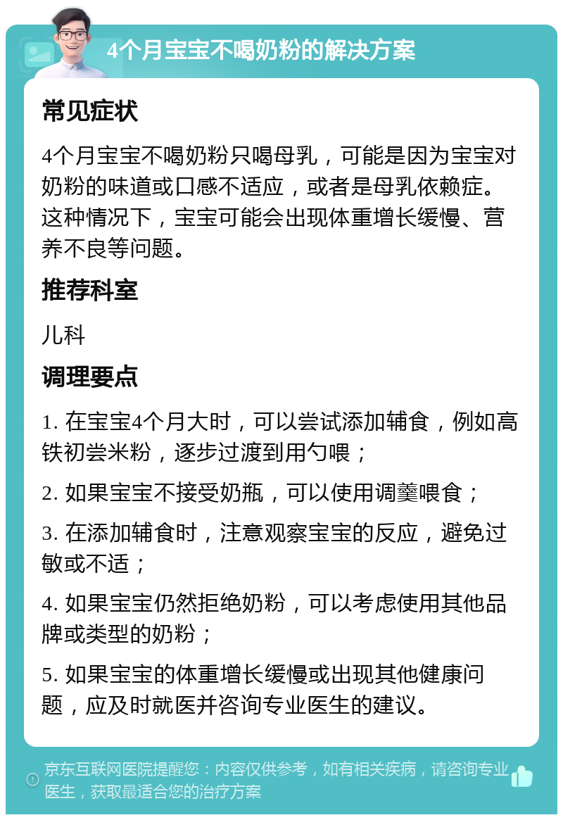 4个月宝宝不喝奶粉的解决方案 常见症状 4个月宝宝不喝奶粉只喝母乳，可能是因为宝宝对奶粉的味道或口感不适应，或者是母乳依赖症。这种情况下，宝宝可能会出现体重增长缓慢、营养不良等问题。 推荐科室 儿科 调理要点 1. 在宝宝4个月大时，可以尝试添加辅食，例如高铁初尝米粉，逐步过渡到用勺喂； 2. 如果宝宝不接受奶瓶，可以使用调羹喂食； 3. 在添加辅食时，注意观察宝宝的反应，避免过敏或不适； 4. 如果宝宝仍然拒绝奶粉，可以考虑使用其他品牌或类型的奶粉； 5. 如果宝宝的体重增长缓慢或出现其他健康问题，应及时就医并咨询专业医生的建议。