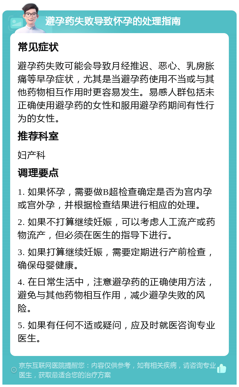 避孕药失败导致怀孕的处理指南 常见症状 避孕药失败可能会导致月经推迟、恶心、乳房胀痛等早孕症状，尤其是当避孕药使用不当或与其他药物相互作用时更容易发生。易感人群包括未正确使用避孕药的女性和服用避孕药期间有性行为的女性。 推荐科室 妇产科 调理要点 1. 如果怀孕，需要做B超检查确定是否为宫内孕或宫外孕，并根据检查结果进行相应的处理。 2. 如果不打算继续妊娠，可以考虑人工流产或药物流产，但必须在医生的指导下进行。 3. 如果打算继续妊娠，需要定期进行产前检查，确保母婴健康。 4. 在日常生活中，注意避孕药的正确使用方法，避免与其他药物相互作用，减少避孕失败的风险。 5. 如果有任何不适或疑问，应及时就医咨询专业医生。