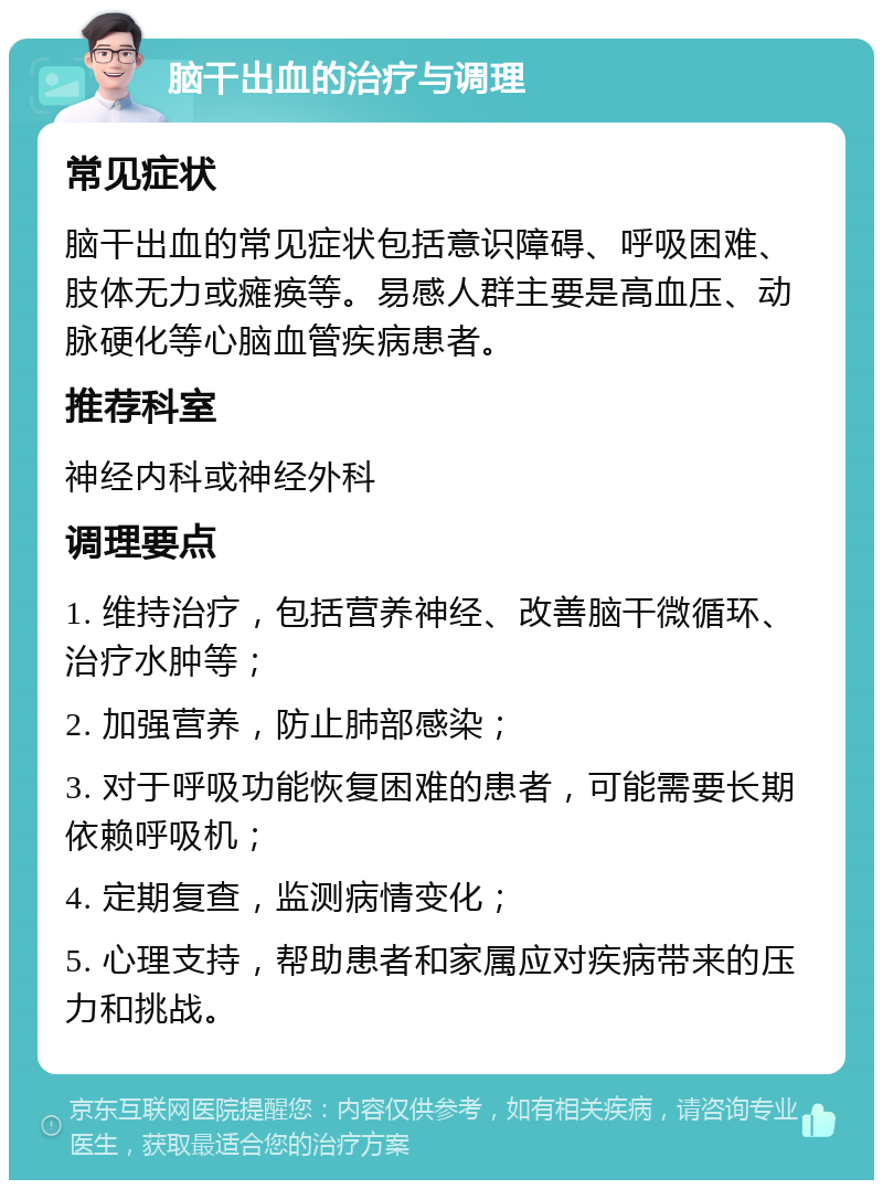 脑干出血的治疗与调理 常见症状 脑干出血的常见症状包括意识障碍、呼吸困难、肢体无力或瘫痪等。易感人群主要是高血压、动脉硬化等心脑血管疾病患者。 推荐科室 神经内科或神经外科 调理要点 1. 维持治疗，包括营养神经、改善脑干微循环、治疗水肿等； 2. 加强营养，防止肺部感染； 3. 对于呼吸功能恢复困难的患者，可能需要长期依赖呼吸机； 4. 定期复查，监测病情变化； 5. 心理支持，帮助患者和家属应对疾病带来的压力和挑战。