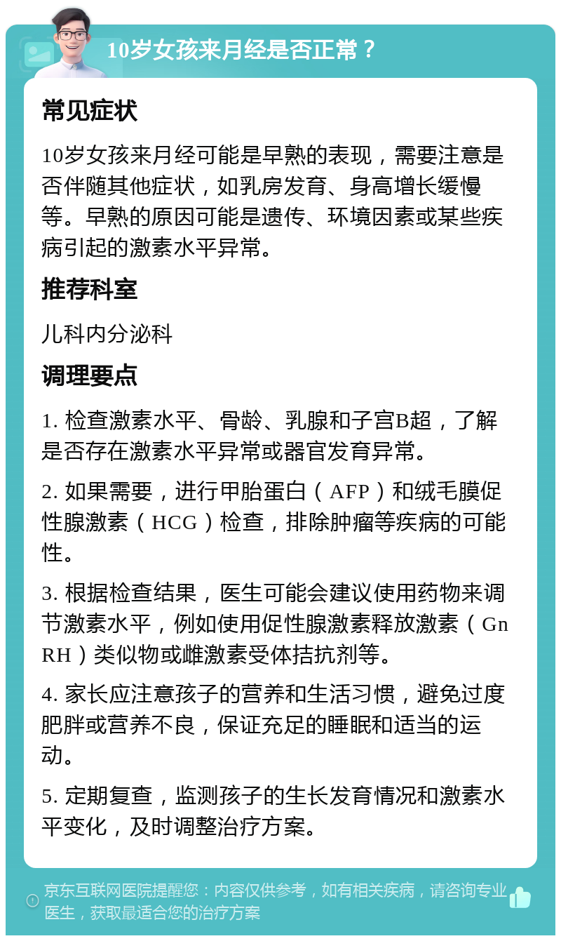 10岁女孩来月经是否正常？ 常见症状 10岁女孩来月经可能是早熟的表现，需要注意是否伴随其他症状，如乳房发育、身高增长缓慢等。早熟的原因可能是遗传、环境因素或某些疾病引起的激素水平异常。 推荐科室 儿科内分泌科 调理要点 1. 检查激素水平、骨龄、乳腺和子宫B超，了解是否存在激素水平异常或器官发育异常。 2. 如果需要，进行甲胎蛋白（AFP）和绒毛膜促性腺激素（HCG）检查，排除肿瘤等疾病的可能性。 3. 根据检查结果，医生可能会建议使用药物来调节激素水平，例如使用促性腺激素释放激素（GnRH）类似物或雌激素受体拮抗剂等。 4. 家长应注意孩子的营养和生活习惯，避免过度肥胖或营养不良，保证充足的睡眠和适当的运动。 5. 定期复查，监测孩子的生长发育情况和激素水平变化，及时调整治疗方案。