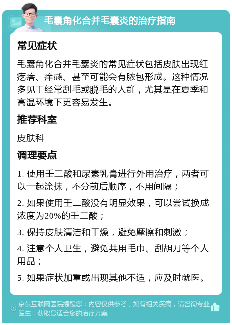 毛囊角化合并毛囊炎的治疗指南 常见症状 毛囊角化合并毛囊炎的常见症状包括皮肤出现红疙瘩、痒感、甚至可能会有脓包形成。这种情况多见于经常刮毛或脱毛的人群，尤其是在夏季和高温环境下更容易发生。 推荐科室 皮肤科 调理要点 1. 使用壬二酸和尿素乳膏进行外用治疗，两者可以一起涂抹，不分前后顺序，不用间隔； 2. 如果使用壬二酸没有明显效果，可以尝试换成浓度为20%的壬二酸； 3. 保持皮肤清洁和干燥，避免摩擦和刺激； 4. 注意个人卫生，避免共用毛巾、刮胡刀等个人用品； 5. 如果症状加重或出现其他不适，应及时就医。