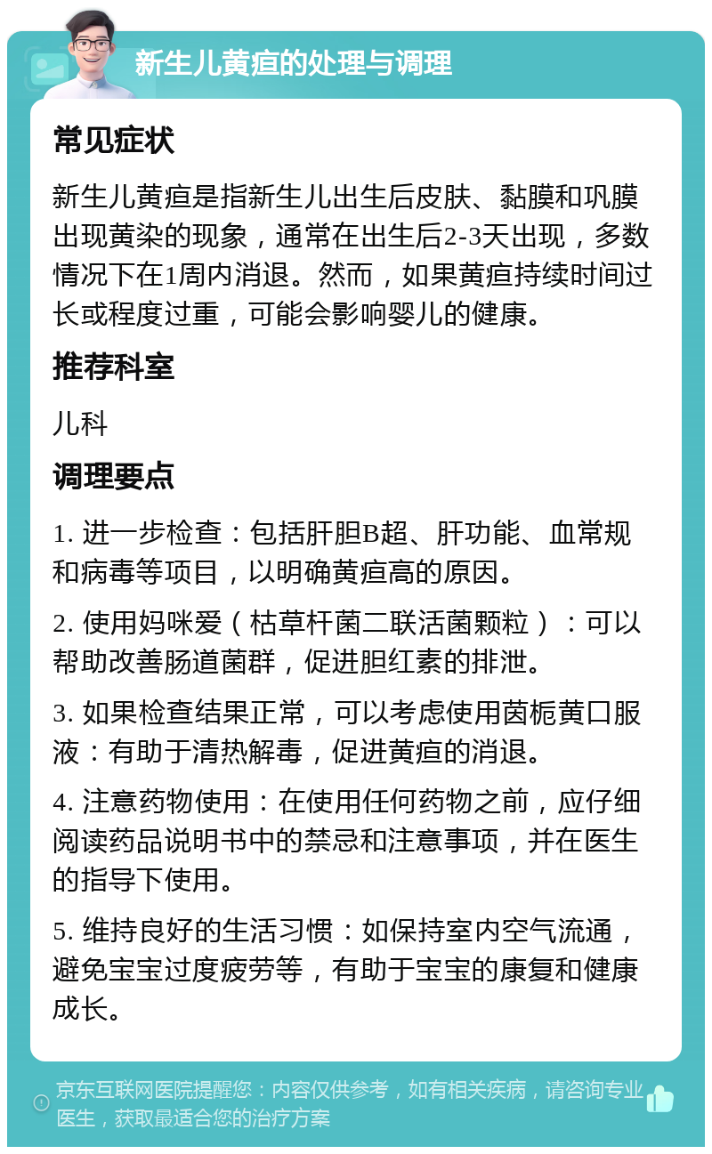 新生儿黄疸的处理与调理 常见症状 新生儿黄疸是指新生儿出生后皮肤、黏膜和巩膜出现黄染的现象，通常在出生后2-3天出现，多数情况下在1周内消退。然而，如果黄疸持续时间过长或程度过重，可能会影响婴儿的健康。 推荐科室 儿科 调理要点 1. 进一步检查：包括肝胆B超、肝功能、血常规和病毒等项目，以明确黄疸高的原因。 2. 使用妈咪爱（枯草杆菌二联活菌颗粒）：可以帮助改善肠道菌群，促进胆红素的排泄。 3. 如果检查结果正常，可以考虑使用茵栀黄口服液：有助于清热解毒，促进黄疸的消退。 4. 注意药物使用：在使用任何药物之前，应仔细阅读药品说明书中的禁忌和注意事项，并在医生的指导下使用。 5. 维持良好的生活习惯：如保持室内空气流通，避免宝宝过度疲劳等，有助于宝宝的康复和健康成长。