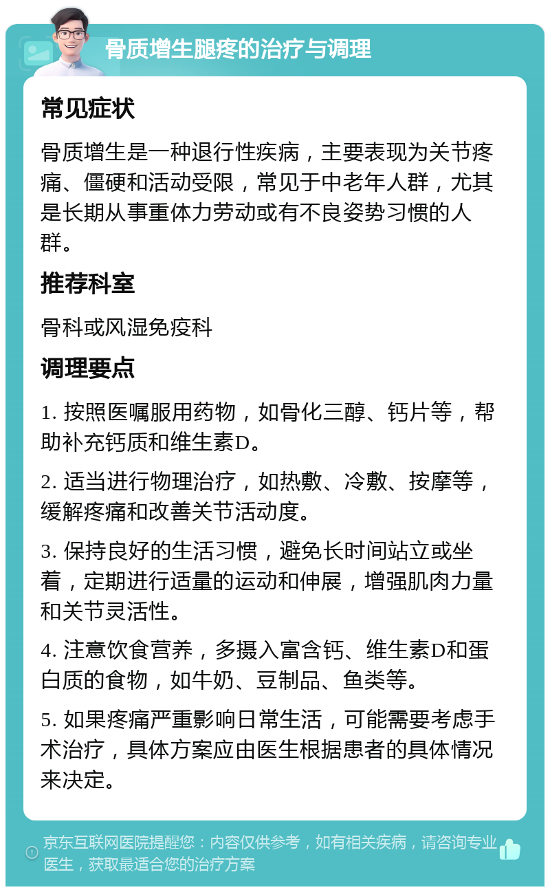 骨质增生腿疼的治疗与调理 常见症状 骨质增生是一种退行性疾病，主要表现为关节疼痛、僵硬和活动受限，常见于中老年人群，尤其是长期从事重体力劳动或有不良姿势习惯的人群。 推荐科室 骨科或风湿免疫科 调理要点 1. 按照医嘱服用药物，如骨化三醇、钙片等，帮助补充钙质和维生素D。 2. 适当进行物理治疗，如热敷、冷敷、按摩等，缓解疼痛和改善关节活动度。 3. 保持良好的生活习惯，避免长时间站立或坐着，定期进行适量的运动和伸展，增强肌肉力量和关节灵活性。 4. 注意饮食营养，多摄入富含钙、维生素D和蛋白质的食物，如牛奶、豆制品、鱼类等。 5. 如果疼痛严重影响日常生活，可能需要考虑手术治疗，具体方案应由医生根据患者的具体情况来决定。