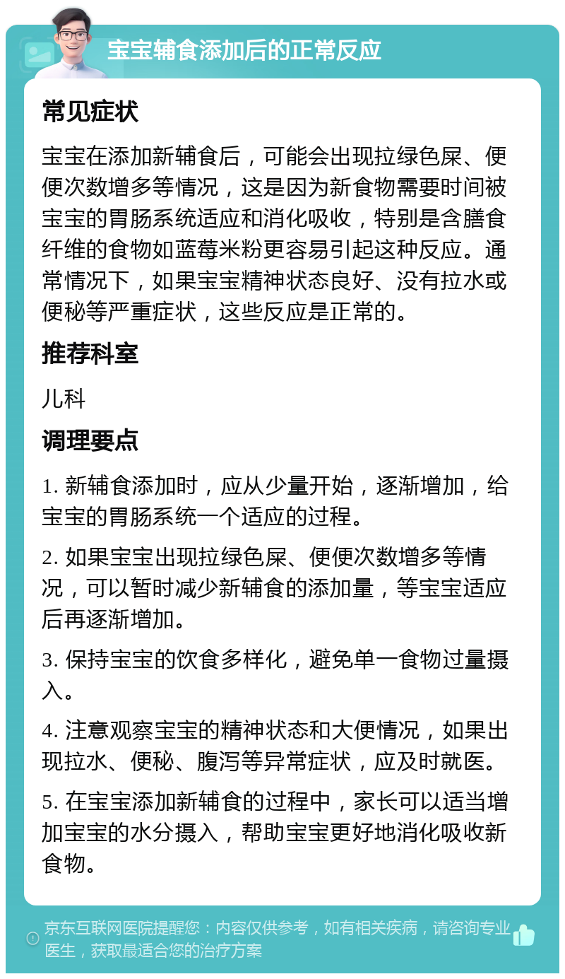 宝宝辅食添加后的正常反应 常见症状 宝宝在添加新辅食后，可能会出现拉绿色屎、便便次数增多等情况，这是因为新食物需要时间被宝宝的胃肠系统适应和消化吸收，特别是含膳食纤维的食物如蓝莓米粉更容易引起这种反应。通常情况下，如果宝宝精神状态良好、没有拉水或便秘等严重症状，这些反应是正常的。 推荐科室 儿科 调理要点 1. 新辅食添加时，应从少量开始，逐渐增加，给宝宝的胃肠系统一个适应的过程。 2. 如果宝宝出现拉绿色屎、便便次数增多等情况，可以暂时减少新辅食的添加量，等宝宝适应后再逐渐增加。 3. 保持宝宝的饮食多样化，避免单一食物过量摄入。 4. 注意观察宝宝的精神状态和大便情况，如果出现拉水、便秘、腹泻等异常症状，应及时就医。 5. 在宝宝添加新辅食的过程中，家长可以适当增加宝宝的水分摄入，帮助宝宝更好地消化吸收新食物。