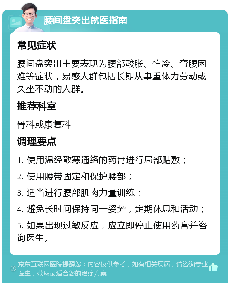 腰间盘突出就医指南 常见症状 腰间盘突出主要表现为腰部酸胀、怕冷、弯腰困难等症状，易感人群包括长期从事重体力劳动或久坐不动的人群。 推荐科室 骨科或康复科 调理要点 1. 使用温经散寒通络的药膏进行局部贴敷； 2. 使用腰带固定和保护腰部； 3. 适当进行腰部肌肉力量训练； 4. 避免长时间保持同一姿势，定期休息和活动； 5. 如果出现过敏反应，应立即停止使用药膏并咨询医生。