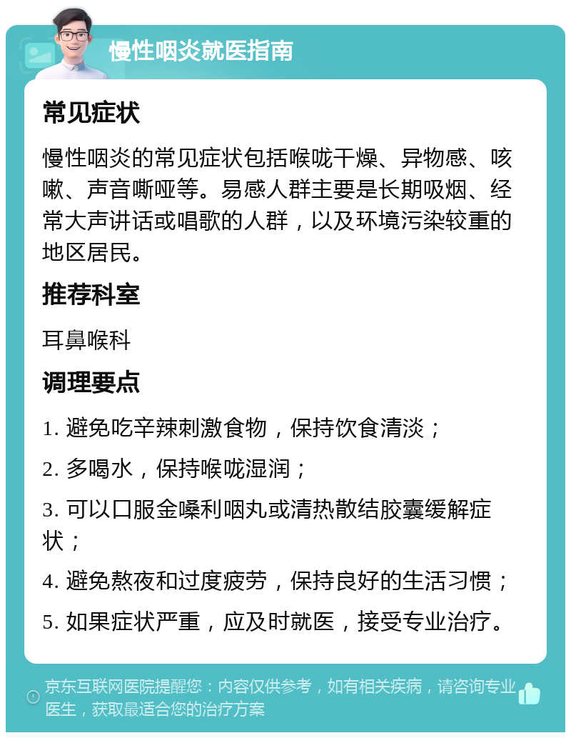 慢性咽炎就医指南 常见症状 慢性咽炎的常见症状包括喉咙干燥、异物感、咳嗽、声音嘶哑等。易感人群主要是长期吸烟、经常大声讲话或唱歌的人群，以及环境污染较重的地区居民。 推荐科室 耳鼻喉科 调理要点 1. 避免吃辛辣刺激食物，保持饮食清淡； 2. 多喝水，保持喉咙湿润； 3. 可以口服金嗓利咽丸或清热散结胶囊缓解症状； 4. 避免熬夜和过度疲劳，保持良好的生活习惯； 5. 如果症状严重，应及时就医，接受专业治疗。