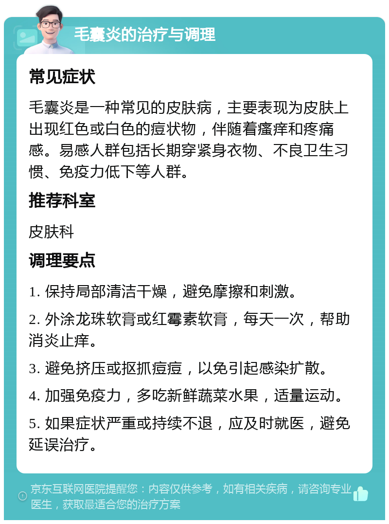 毛囊炎的治疗与调理 常见症状 毛囊炎是一种常见的皮肤病，主要表现为皮肤上出现红色或白色的痘状物，伴随着瘙痒和疼痛感。易感人群包括长期穿紧身衣物、不良卫生习惯、免疫力低下等人群。 推荐科室 皮肤科 调理要点 1. 保持局部清洁干燥，避免摩擦和刺激。 2. 外涂龙珠软膏或红霉素软膏，每天一次，帮助消炎止痒。 3. 避免挤压或抠抓痘痘，以免引起感染扩散。 4. 加强免疫力，多吃新鲜蔬菜水果，适量运动。 5. 如果症状严重或持续不退，应及时就医，避免延误治疗。