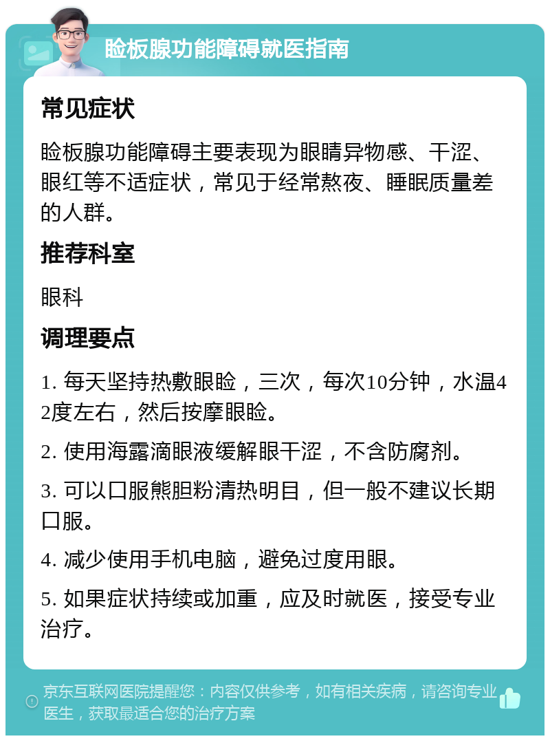 睑板腺功能障碍就医指南 常见症状 睑板腺功能障碍主要表现为眼睛异物感、干涩、眼红等不适症状，常见于经常熬夜、睡眠质量差的人群。 推荐科室 眼科 调理要点 1. 每天坚持热敷眼睑，三次，每次10分钟，水温42度左右，然后按摩眼睑。 2. 使用海露滴眼液缓解眼干涩，不含防腐剂。 3. 可以口服熊胆粉清热明目，但一般不建议长期口服。 4. 减少使用手机电脑，避免过度用眼。 5. 如果症状持续或加重，应及时就医，接受专业治疗。