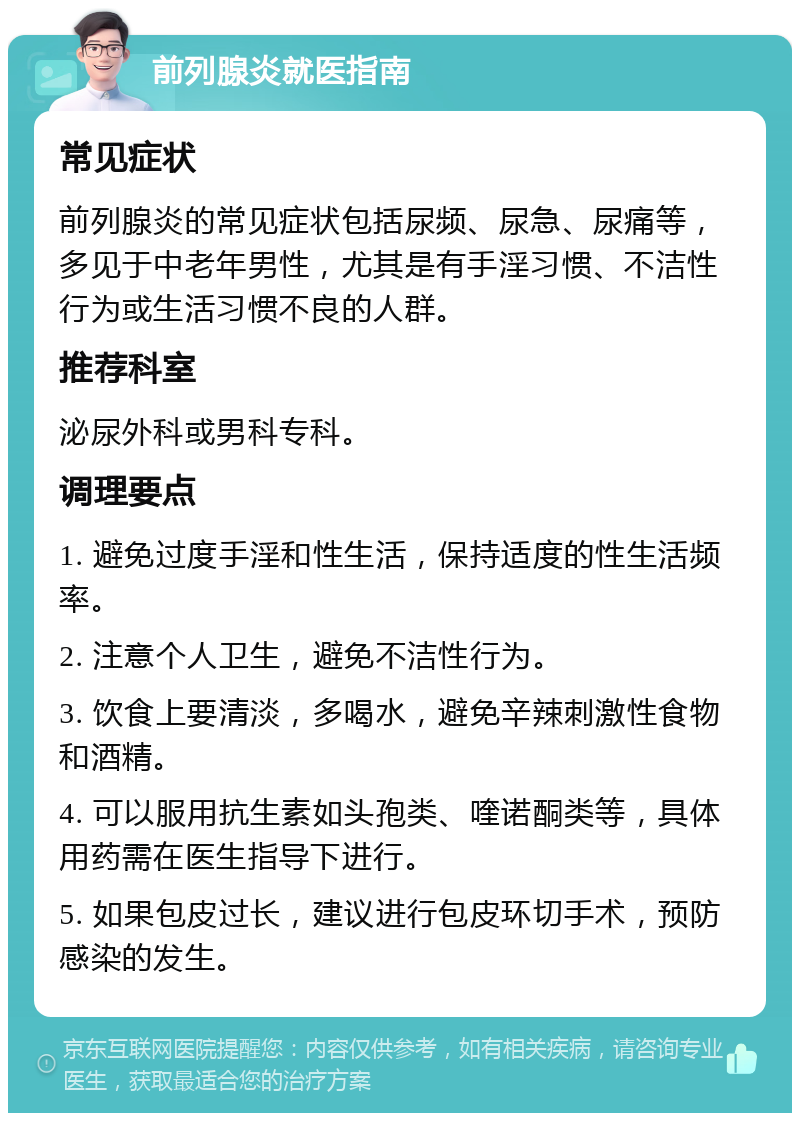 前列腺炎就医指南 常见症状 前列腺炎的常见症状包括尿频、尿急、尿痛等，多见于中老年男性，尤其是有手淫习惯、不洁性行为或生活习惯不良的人群。 推荐科室 泌尿外科或男科专科。 调理要点 1. 避免过度手淫和性生活，保持适度的性生活频率。 2. 注意个人卫生，避免不洁性行为。 3. 饮食上要清淡，多喝水，避免辛辣刺激性食物和酒精。 4. 可以服用抗生素如头孢类、喹诺酮类等，具体用药需在医生指导下进行。 5. 如果包皮过长，建议进行包皮环切手术，预防感染的发生。