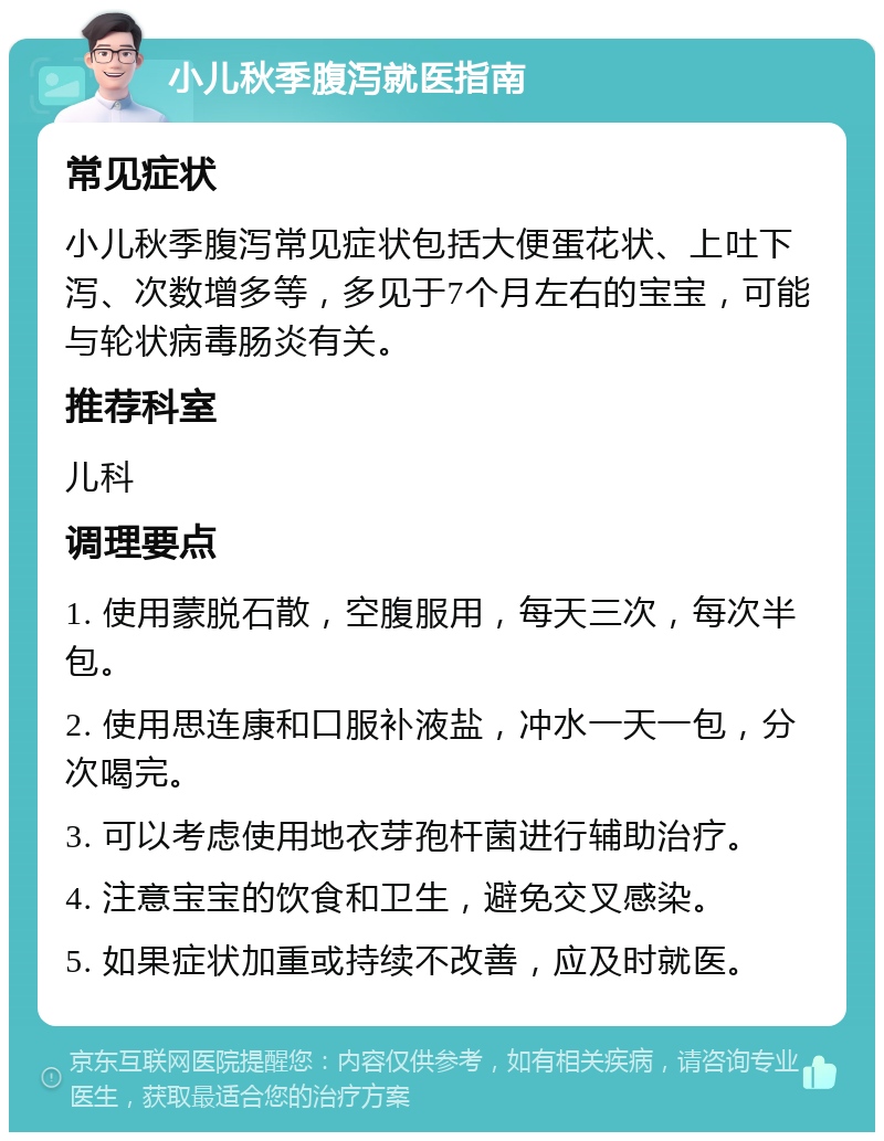 小儿秋季腹泻就医指南 常见症状 小儿秋季腹泻常见症状包括大便蛋花状、上吐下泻、次数增多等，多见于7个月左右的宝宝，可能与轮状病毒肠炎有关。 推荐科室 儿科 调理要点 1. 使用蒙脱石散，空腹服用，每天三次，每次半包。 2. 使用思连康和口服补液盐，冲水一天一包，分次喝完。 3. 可以考虑使用地衣芽孢杆菌进行辅助治疗。 4. 注意宝宝的饮食和卫生，避免交叉感染。 5. 如果症状加重或持续不改善，应及时就医。