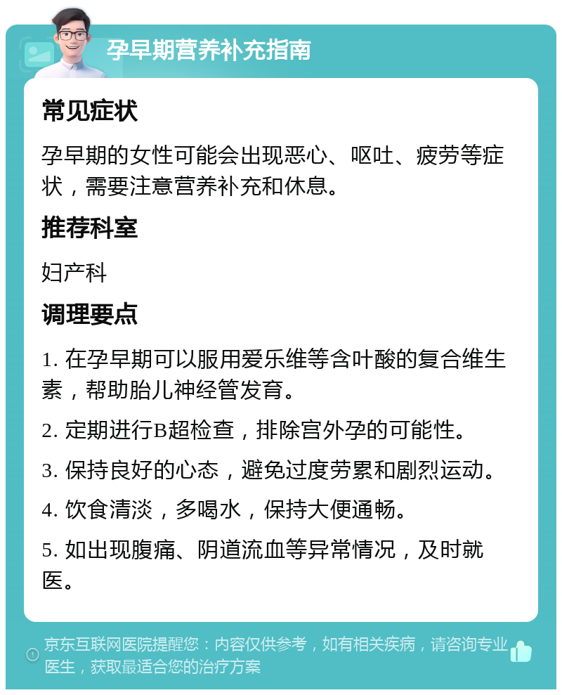 孕早期营养补充指南 常见症状 孕早期的女性可能会出现恶心、呕吐、疲劳等症状，需要注意营养补充和休息。 推荐科室 妇产科 调理要点 1. 在孕早期可以服用爱乐维等含叶酸的复合维生素，帮助胎儿神经管发育。 2. 定期进行B超检查，排除宫外孕的可能性。 3. 保持良好的心态，避免过度劳累和剧烈运动。 4. 饮食清淡，多喝水，保持大便通畅。 5. 如出现腹痛、阴道流血等异常情况，及时就医。