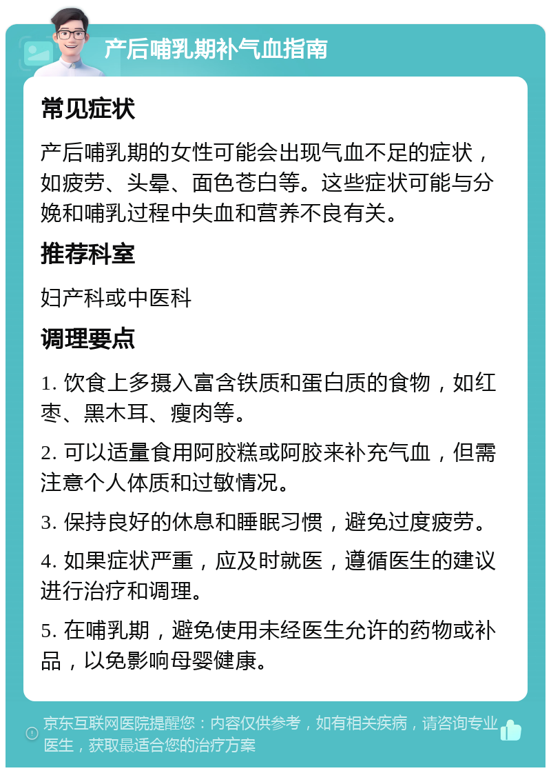 产后哺乳期补气血指南 常见症状 产后哺乳期的女性可能会出现气血不足的症状，如疲劳、头晕、面色苍白等。这些症状可能与分娩和哺乳过程中失血和营养不良有关。 推荐科室 妇产科或中医科 调理要点 1. 饮食上多摄入富含铁质和蛋白质的食物，如红枣、黑木耳、瘦肉等。 2. 可以适量食用阿胶糕或阿胶来补充气血，但需注意个人体质和过敏情况。 3. 保持良好的休息和睡眠习惯，避免过度疲劳。 4. 如果症状严重，应及时就医，遵循医生的建议进行治疗和调理。 5. 在哺乳期，避免使用未经医生允许的药物或补品，以免影响母婴健康。