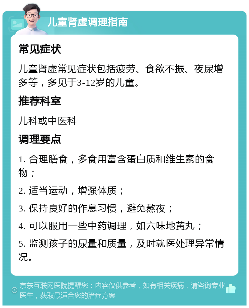 儿童肾虚调理指南 常见症状 儿童肾虚常见症状包括疲劳、食欲不振、夜尿增多等，多见于3-12岁的儿童。 推荐科室 儿科或中医科 调理要点 1. 合理膳食，多食用富含蛋白质和维生素的食物； 2. 适当运动，增强体质； 3. 保持良好的作息习惯，避免熬夜； 4. 可以服用一些中药调理，如六味地黄丸； 5. 监测孩子的尿量和质量，及时就医处理异常情况。