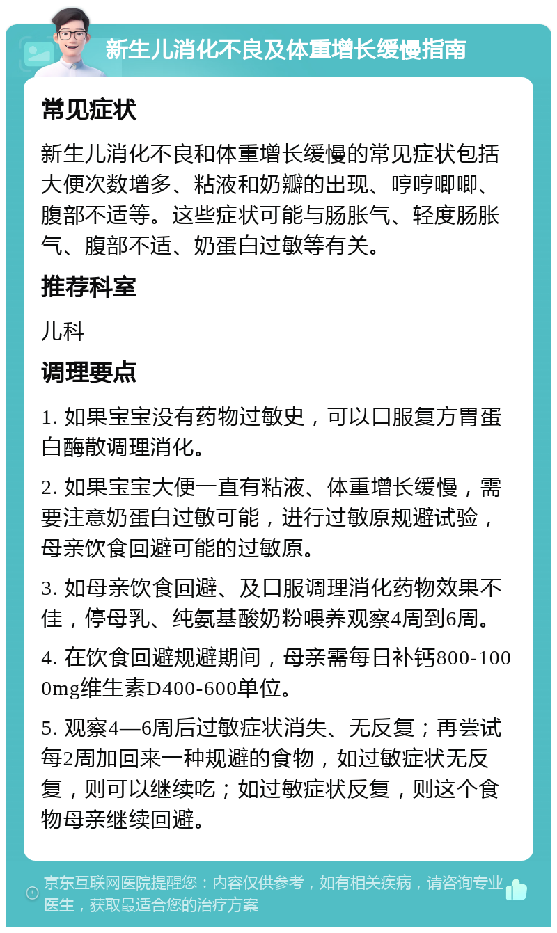 新生儿消化不良及体重增长缓慢指南 常见症状 新生儿消化不良和体重增长缓慢的常见症状包括大便次数增多、粘液和奶瓣的出现、哼哼唧唧、腹部不适等。这些症状可能与肠胀气、轻度肠胀气、腹部不适、奶蛋白过敏等有关。 推荐科室 儿科 调理要点 1. 如果宝宝没有药物过敏史，可以口服复方胃蛋白酶散调理消化。 2. 如果宝宝大便一直有粘液、体重增长缓慢，需要注意奶蛋白过敏可能，进行过敏原规避试验，母亲饮食回避可能的过敏原。 3. 如母亲饮食回避、及口服调理消化药物效果不佳，停母乳、纯氨基酸奶粉喂养观察4周到6周。 4. 在饮食回避规避期间，母亲需每日补钙800-1000mg维生素D400-600单位。 5. 观察4—6周后过敏症状消失、无反复；再尝试每2周加回来一种规避的食物，如过敏症状无反复，则可以继续吃；如过敏症状反复，则这个食物母亲继续回避。