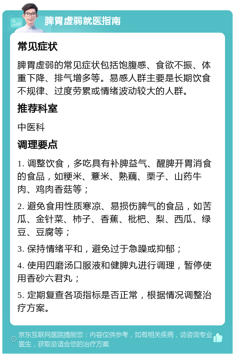 脾胃虚弱就医指南 常见症状 脾胃虚弱的常见症状包括饱腹感、食欲不振、体重下降、排气增多等。易感人群主要是长期饮食不规律、过度劳累或情绪波动较大的人群。 推荐科室 中医科 调理要点 1. 调整饮食，多吃具有补脾益气、醒脾开胃消食的食品，如粳米、薏米、熟藕、栗子、山药牛肉、鸡肉香菇等； 2. 避免食用性质寒凉、易损伤脾气的食品，如苦瓜、金针菜、柿子、香蕉、枇杷、梨、西瓜、绿豆、豆腐等； 3. 保持情绪平和，避免过于急躁或抑郁； 4. 使用四磨汤口服液和健脾丸进行调理，暂停使用香砂六君丸； 5. 定期复查各项指标是否正常，根据情况调整治疗方案。