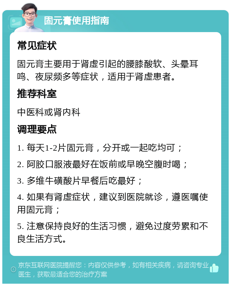 固元膏使用指南 常见症状 固元膏主要用于肾虚引起的腰膝酸软、头晕耳鸣、夜尿频多等症状，适用于肾虚患者。 推荐科室 中医科或肾内科 调理要点 1. 每天1-2片固元膏，分开或一起吃均可； 2. 阿胶口服液最好在饭前或早晚空腹时喝； 3. 多维牛磺酸片早餐后吃最好； 4. 如果有肾虚症状，建议到医院就诊，遵医嘱使用固元膏； 5. 注意保持良好的生活习惯，避免过度劳累和不良生活方式。