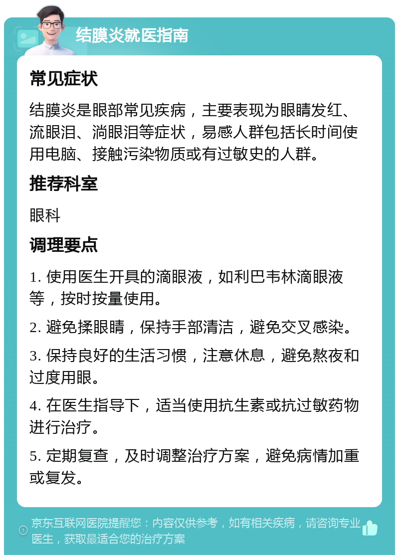 结膜炎就医指南 常见症状 结膜炎是眼部常见疾病，主要表现为眼睛发红、流眼泪、淌眼泪等症状，易感人群包括长时间使用电脑、接触污染物质或有过敏史的人群。 推荐科室 眼科 调理要点 1. 使用医生开具的滴眼液，如利巴韦林滴眼液等，按时按量使用。 2. 避免揉眼睛，保持手部清洁，避免交叉感染。 3. 保持良好的生活习惯，注意休息，避免熬夜和过度用眼。 4. 在医生指导下，适当使用抗生素或抗过敏药物进行治疗。 5. 定期复查，及时调整治疗方案，避免病情加重或复发。