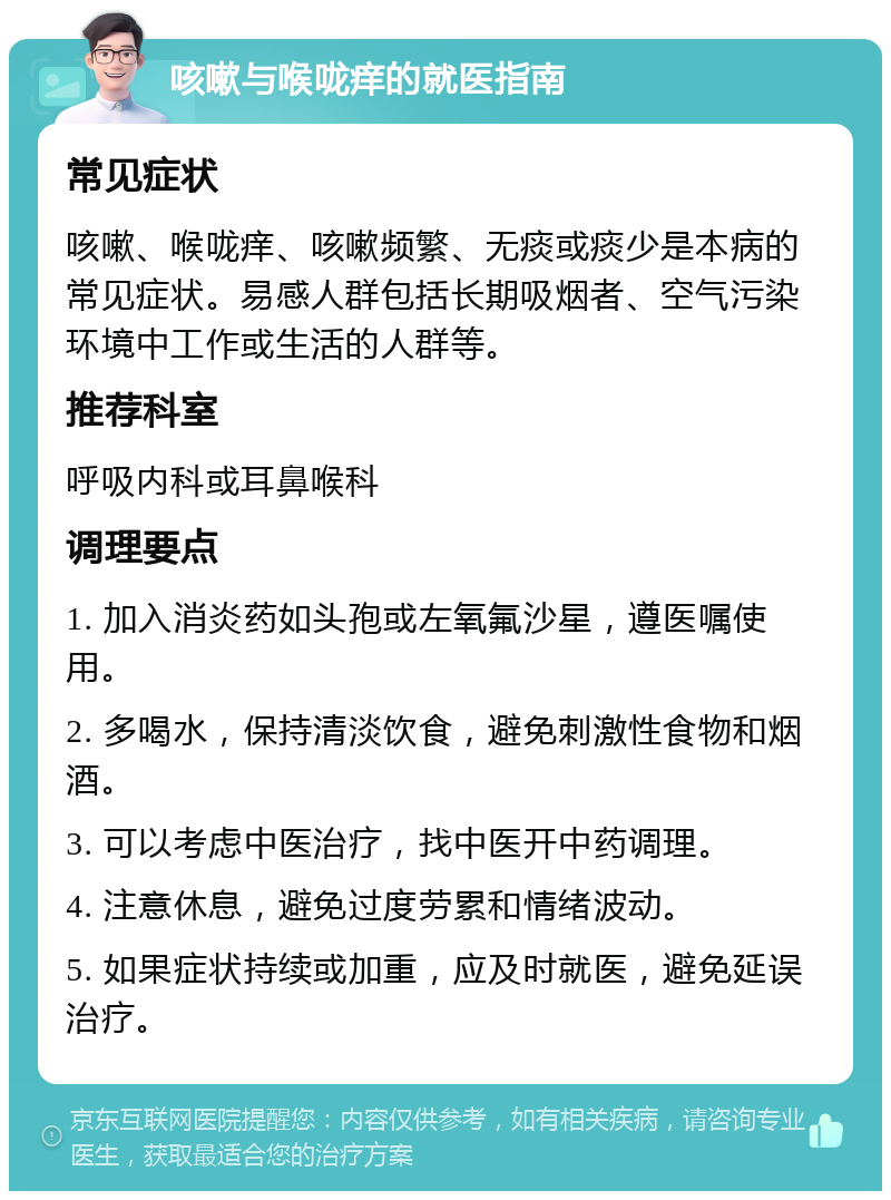 咳嗽与喉咙痒的就医指南 常见症状 咳嗽、喉咙痒、咳嗽频繁、无痰或痰少是本病的常见症状。易感人群包括长期吸烟者、空气污染环境中工作或生活的人群等。 推荐科室 呼吸内科或耳鼻喉科 调理要点 1. 加入消炎药如头孢或左氧氟沙星，遵医嘱使用。 2. 多喝水，保持清淡饮食，避免刺激性食物和烟酒。 3. 可以考虑中医治疗，找中医开中药调理。 4. 注意休息，避免过度劳累和情绪波动。 5. 如果症状持续或加重，应及时就医，避免延误治疗。