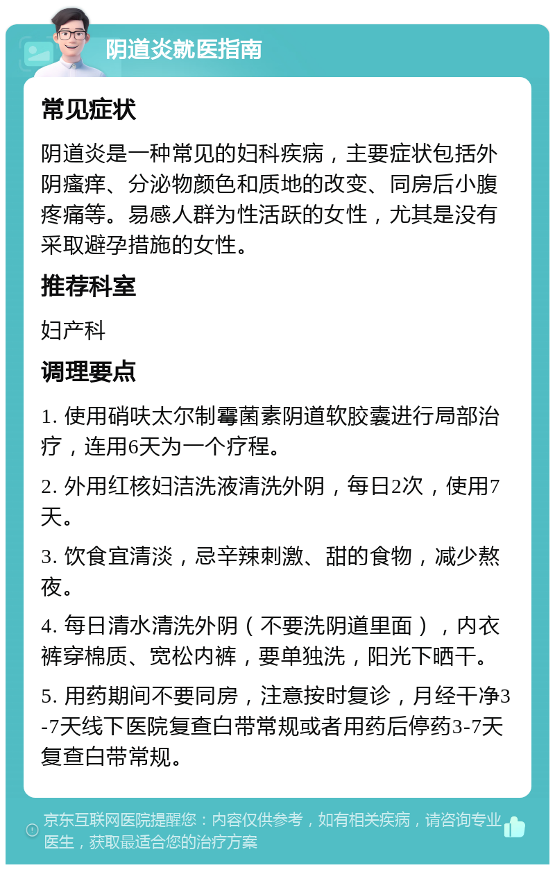 阴道炎就医指南 常见症状 阴道炎是一种常见的妇科疾病，主要症状包括外阴瘙痒、分泌物颜色和质地的改变、同房后小腹疼痛等。易感人群为性活跃的女性，尤其是没有采取避孕措施的女性。 推荐科室 妇产科 调理要点 1. 使用硝呋太尔制霉菌素阴道软胶囊进行局部治疗，连用6天为一个疗程。 2. 外用红核妇洁洗液清洗外阴，每日2次，使用7天。 3. 饮食宜清淡，忌辛辣刺激、甜的食物，减少熬夜。 4. 每日清水清洗外阴（不要洗阴道里面），内衣裤穿棉质、宽松内裤，要单独洗，阳光下晒干。 5. 用药期间不要同房，注意按时复诊，月经干净3-7天线下医院复查白带常规或者用药后停药3-7天复查白带常规。