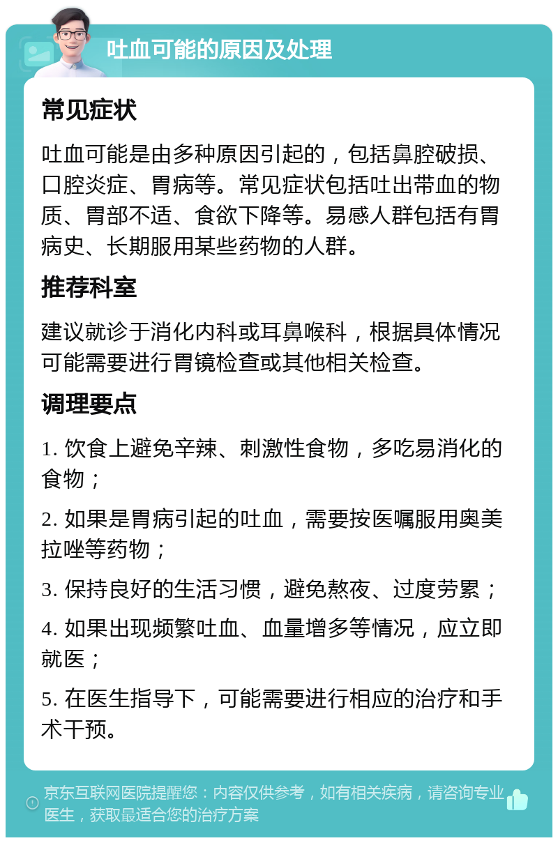 吐血可能的原因及处理 常见症状 吐血可能是由多种原因引起的，包括鼻腔破损、口腔炎症、胃病等。常见症状包括吐出带血的物质、胃部不适、食欲下降等。易感人群包括有胃病史、长期服用某些药物的人群。 推荐科室 建议就诊于消化内科或耳鼻喉科，根据具体情况可能需要进行胃镜检查或其他相关检查。 调理要点 1. 饮食上避免辛辣、刺激性食物，多吃易消化的食物； 2. 如果是胃病引起的吐血，需要按医嘱服用奥美拉唑等药物； 3. 保持良好的生活习惯，避免熬夜、过度劳累； 4. 如果出现频繁吐血、血量增多等情况，应立即就医； 5. 在医生指导下，可能需要进行相应的治疗和手术干预。