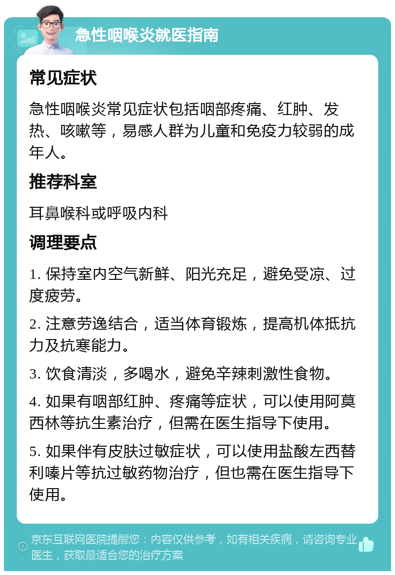 急性咽喉炎就医指南 常见症状 急性咽喉炎常见症状包括咽部疼痛、红肿、发热、咳嗽等，易感人群为儿童和免疫力较弱的成年人。 推荐科室 耳鼻喉科或呼吸内科 调理要点 1. 保持室内空气新鲜、阳光充足，避免受凉、过度疲劳。 2. 注意劳逸结合，适当体育锻炼，提高机体抵抗力及抗寒能力。 3. 饮食清淡，多喝水，避免辛辣刺激性食物。 4. 如果有咽部红肿、疼痛等症状，可以使用阿莫西林等抗生素治疗，但需在医生指导下使用。 5. 如果伴有皮肤过敏症状，可以使用盐酸左西替利嗪片等抗过敏药物治疗，但也需在医生指导下使用。