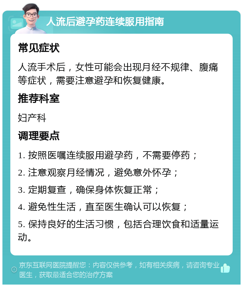 人流后避孕药连续服用指南 常见症状 人流手术后，女性可能会出现月经不规律、腹痛等症状，需要注意避孕和恢复健康。 推荐科室 妇产科 调理要点 1. 按照医嘱连续服用避孕药，不需要停药； 2. 注意观察月经情况，避免意外怀孕； 3. 定期复查，确保身体恢复正常； 4. 避免性生活，直至医生确认可以恢复； 5. 保持良好的生活习惯，包括合理饮食和适量运动。