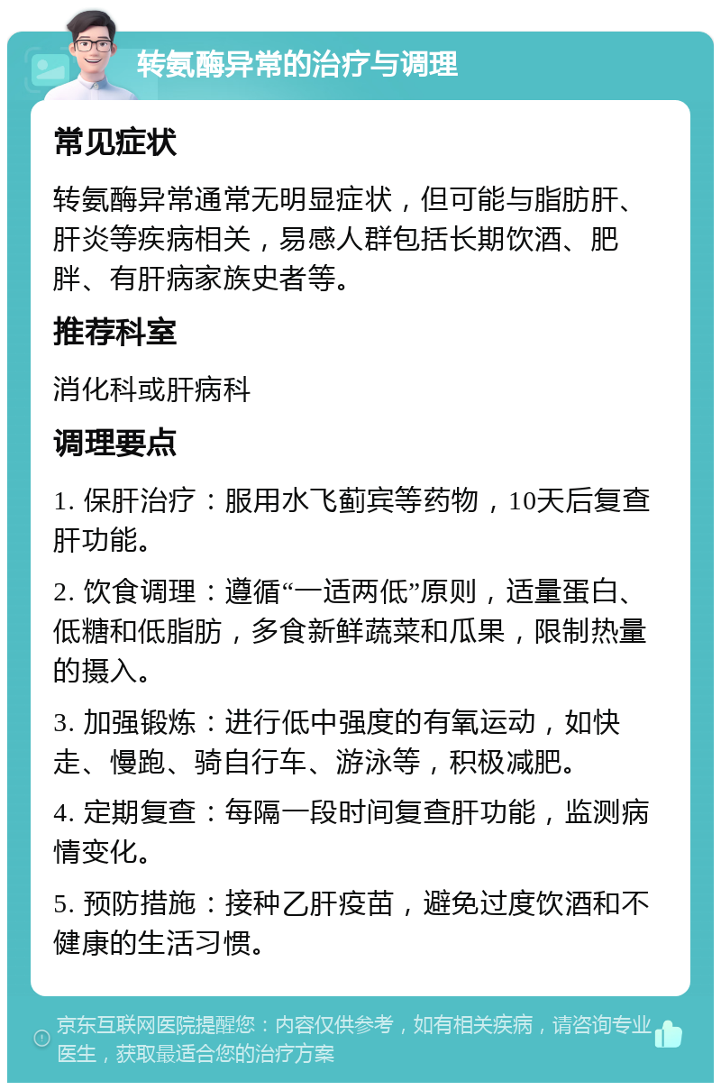 转氨酶异常的治疗与调理 常见症状 转氨酶异常通常无明显症状，但可能与脂肪肝、肝炎等疾病相关，易感人群包括长期饮酒、肥胖、有肝病家族史者等。 推荐科室 消化科或肝病科 调理要点 1. 保肝治疗：服用水飞蓟宾等药物，10天后复查肝功能。 2. 饮食调理：遵循“一适两低”原则，适量蛋白、低糖和低脂肪，多食新鲜蔬菜和瓜果，限制热量的摄入。 3. 加强锻炼：进行低中强度的有氧运动，如快走、慢跑、骑自行车、游泳等，积极减肥。 4. 定期复查：每隔一段时间复查肝功能，监测病情变化。 5. 预防措施：接种乙肝疫苗，避免过度饮酒和不健康的生活习惯。