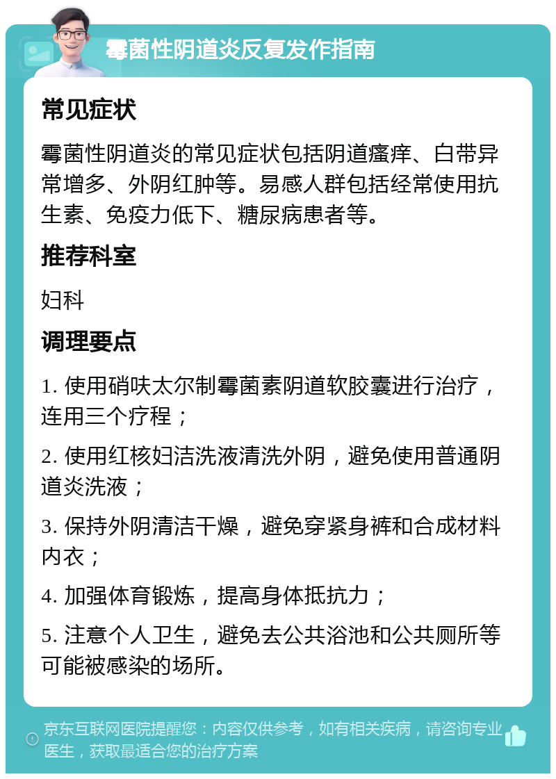 霉菌性阴道炎反复发作指南 常见症状 霉菌性阴道炎的常见症状包括阴道瘙痒、白带异常增多、外阴红肿等。易感人群包括经常使用抗生素、免疫力低下、糖尿病患者等。 推荐科室 妇科 调理要点 1. 使用硝呋太尔制霉菌素阴道软胶囊进行治疗，连用三个疗程； 2. 使用红核妇洁洗液清洗外阴，避免使用普通阴道炎洗液； 3. 保持外阴清洁干燥，避免穿紧身裤和合成材料内衣； 4. 加强体育锻炼，提高身体抵抗力； 5. 注意个人卫生，避免去公共浴池和公共厕所等可能被感染的场所。