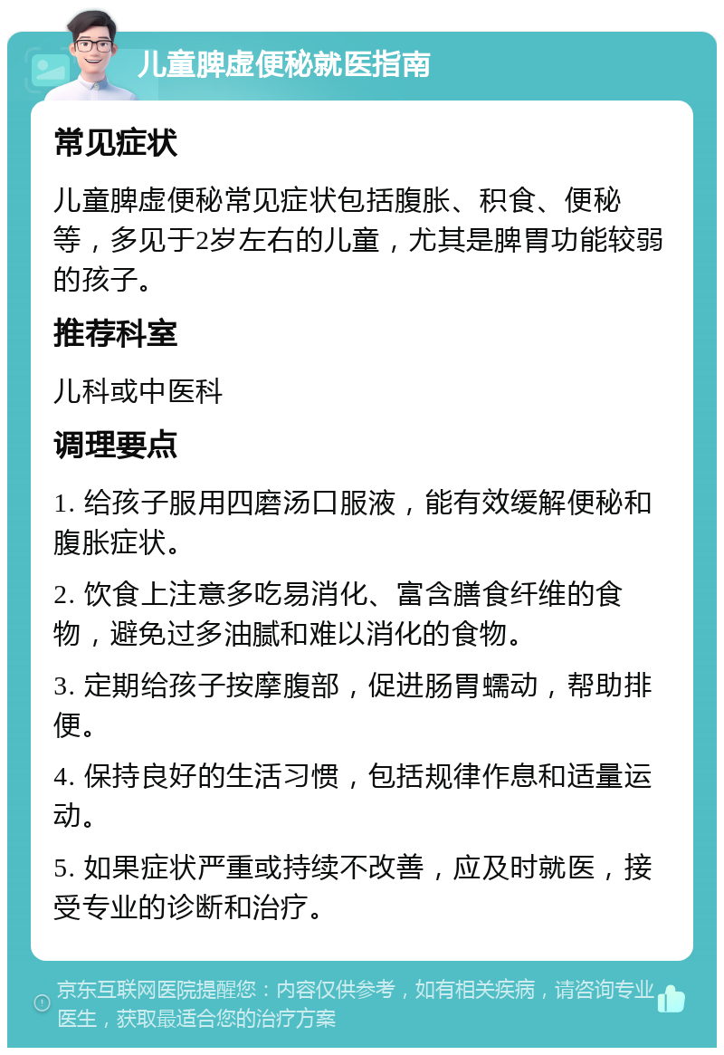 儿童脾虚便秘就医指南 常见症状 儿童脾虚便秘常见症状包括腹胀、积食、便秘等，多见于2岁左右的儿童，尤其是脾胃功能较弱的孩子。 推荐科室 儿科或中医科 调理要点 1. 给孩子服用四磨汤口服液，能有效缓解便秘和腹胀症状。 2. 饮食上注意多吃易消化、富含膳食纤维的食物，避免过多油腻和难以消化的食物。 3. 定期给孩子按摩腹部，促进肠胃蠕动，帮助排便。 4. 保持良好的生活习惯，包括规律作息和适量运动。 5. 如果症状严重或持续不改善，应及时就医，接受专业的诊断和治疗。