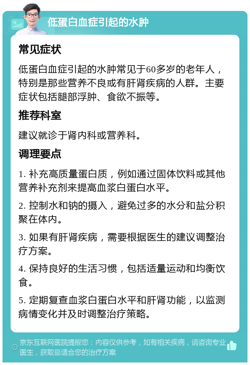 低蛋白血症引起的水肿 常见症状 低蛋白血症引起的水肿常见于60多岁的老年人，特别是那些营养不良或有肝肾疾病的人群。主要症状包括腿部浮肿、食欲不振等。 推荐科室 建议就诊于肾内科或营养科。 调理要点 1. 补充高质量蛋白质，例如通过固体饮料或其他营养补充剂来提高血浆白蛋白水平。 2. 控制水和钠的摄入，避免过多的水分和盐分积聚在体内。 3. 如果有肝肾疾病，需要根据医生的建议调整治疗方案。 4. 保持良好的生活习惯，包括适量运动和均衡饮食。 5. 定期复查血浆白蛋白水平和肝肾功能，以监测病情变化并及时调整治疗策略。