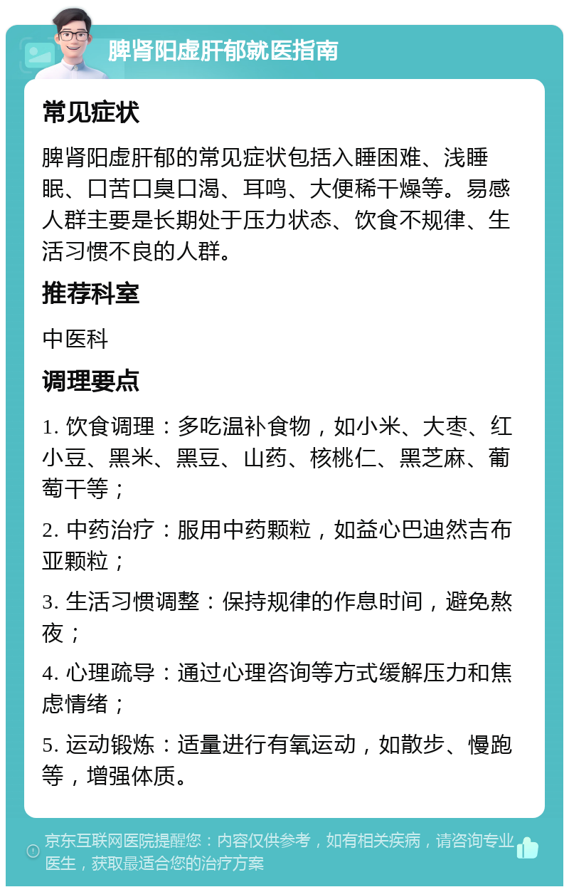 脾肾阳虚肝郁就医指南 常见症状 脾肾阳虚肝郁的常见症状包括入睡困难、浅睡眠、口苦口臭口渴、耳鸣、大便稀干燥等。易感人群主要是长期处于压力状态、饮食不规律、生活习惯不良的人群。 推荐科室 中医科 调理要点 1. 饮食调理：多吃温补食物，如小米、大枣、红小豆、黑米、黑豆、山药、核桃仁、黑芝麻、葡萄干等； 2. 中药治疗：服用中药颗粒，如益心巴迪然吉布亚颗粒； 3. 生活习惯调整：保持规律的作息时间，避免熬夜； 4. 心理疏导：通过心理咨询等方式缓解压力和焦虑情绪； 5. 运动锻炼：适量进行有氧运动，如散步、慢跑等，增强体质。