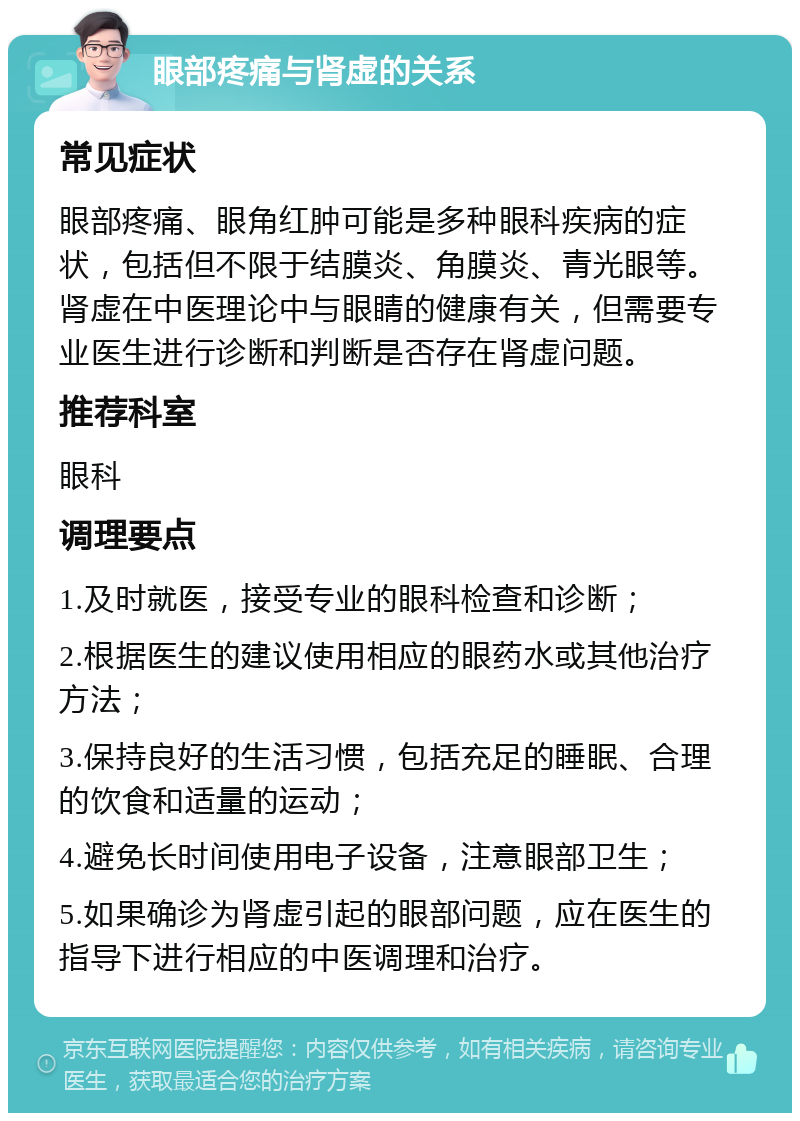 眼部疼痛与肾虚的关系 常见症状 眼部疼痛、眼角红肿可能是多种眼科疾病的症状，包括但不限于结膜炎、角膜炎、青光眼等。肾虚在中医理论中与眼睛的健康有关，但需要专业医生进行诊断和判断是否存在肾虚问题。 推荐科室 眼科 调理要点 1.及时就医，接受专业的眼科检查和诊断； 2.根据医生的建议使用相应的眼药水或其他治疗方法； 3.保持良好的生活习惯，包括充足的睡眠、合理的饮食和适量的运动； 4.避免长时间使用电子设备，注意眼部卫生； 5.如果确诊为肾虚引起的眼部问题，应在医生的指导下进行相应的中医调理和治疗。