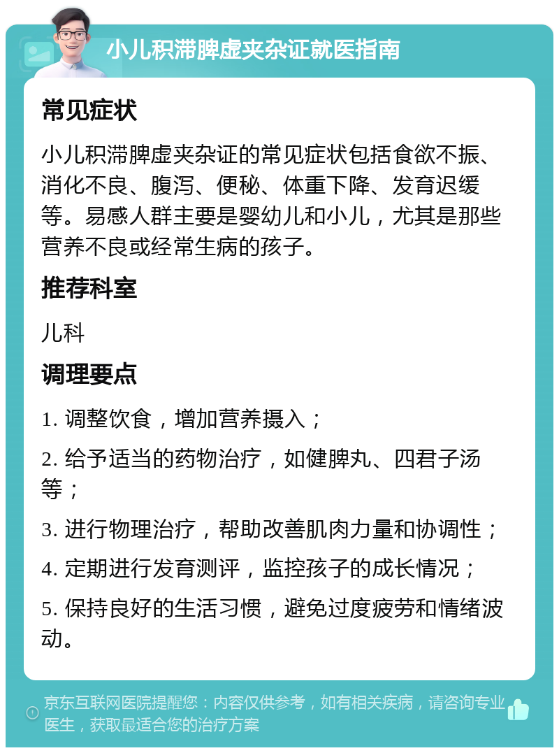 小儿积滞脾虚夹杂证就医指南 常见症状 小儿积滞脾虚夹杂证的常见症状包括食欲不振、消化不良、腹泻、便秘、体重下降、发育迟缓等。易感人群主要是婴幼儿和小儿，尤其是那些营养不良或经常生病的孩子。 推荐科室 儿科 调理要点 1. 调整饮食，增加营养摄入； 2. 给予适当的药物治疗，如健脾丸、四君子汤等； 3. 进行物理治疗，帮助改善肌肉力量和协调性； 4. 定期进行发育测评，监控孩子的成长情况； 5. 保持良好的生活习惯，避免过度疲劳和情绪波动。