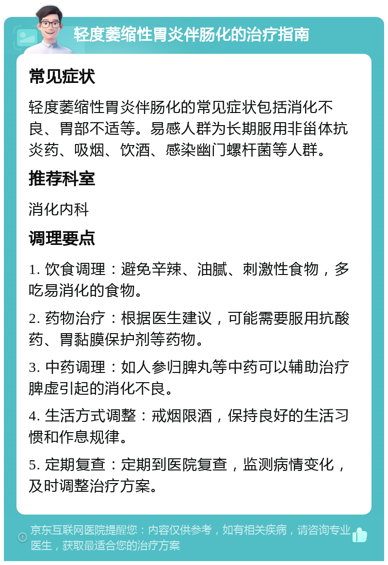 轻度萎缩性胃炎伴肠化的治疗指南 常见症状 轻度萎缩性胃炎伴肠化的常见症状包括消化不良、胃部不适等。易感人群为长期服用非甾体抗炎药、吸烟、饮酒、感染幽门螺杆菌等人群。 推荐科室 消化内科 调理要点 1. 饮食调理：避免辛辣、油腻、刺激性食物，多吃易消化的食物。 2. 药物治疗：根据医生建议，可能需要服用抗酸药、胃黏膜保护剂等药物。 3. 中药调理：如人参归脾丸等中药可以辅助治疗脾虚引起的消化不良。 4. 生活方式调整：戒烟限酒，保持良好的生活习惯和作息规律。 5. 定期复查：定期到医院复查，监测病情变化，及时调整治疗方案。