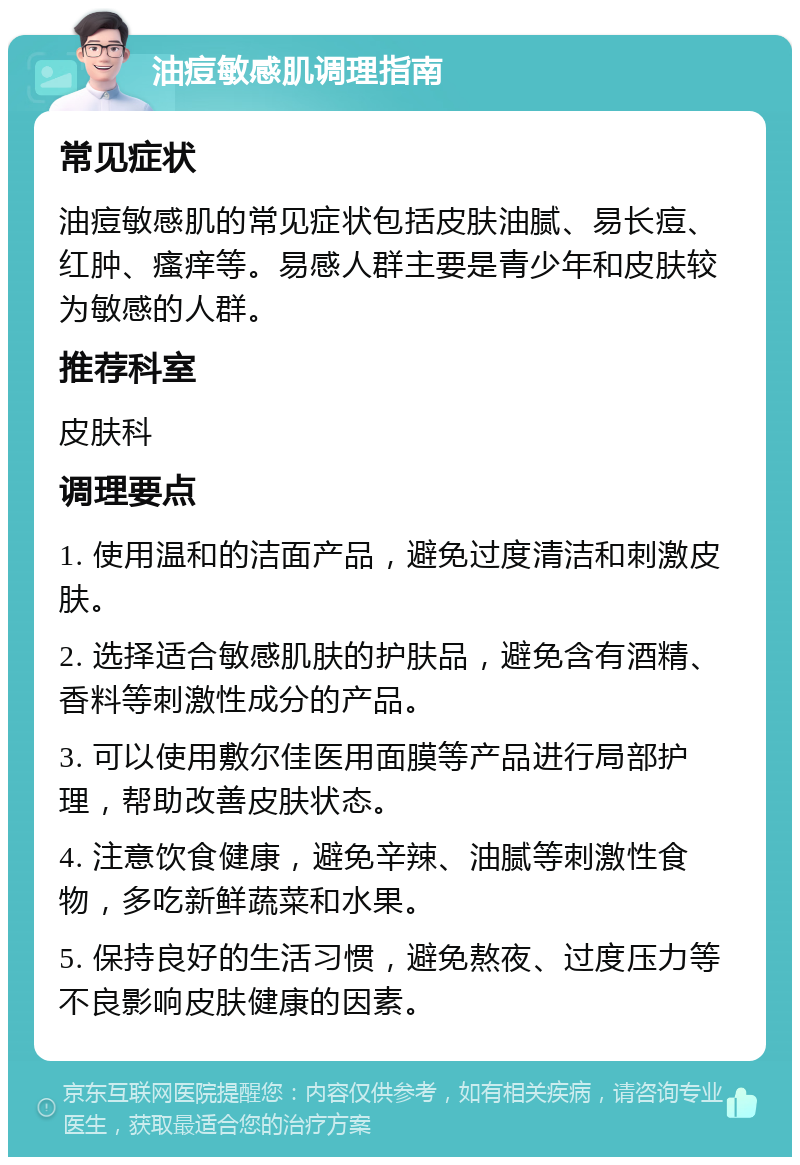 油痘敏感肌调理指南 常见症状 油痘敏感肌的常见症状包括皮肤油腻、易长痘、红肿、瘙痒等。易感人群主要是青少年和皮肤较为敏感的人群。 推荐科室 皮肤科 调理要点 1. 使用温和的洁面产品，避免过度清洁和刺激皮肤。 2. 选择适合敏感肌肤的护肤品，避免含有酒精、香料等刺激性成分的产品。 3. 可以使用敷尔佳医用面膜等产品进行局部护理，帮助改善皮肤状态。 4. 注意饮食健康，避免辛辣、油腻等刺激性食物，多吃新鲜蔬菜和水果。 5. 保持良好的生活习惯，避免熬夜、过度压力等不良影响皮肤健康的因素。