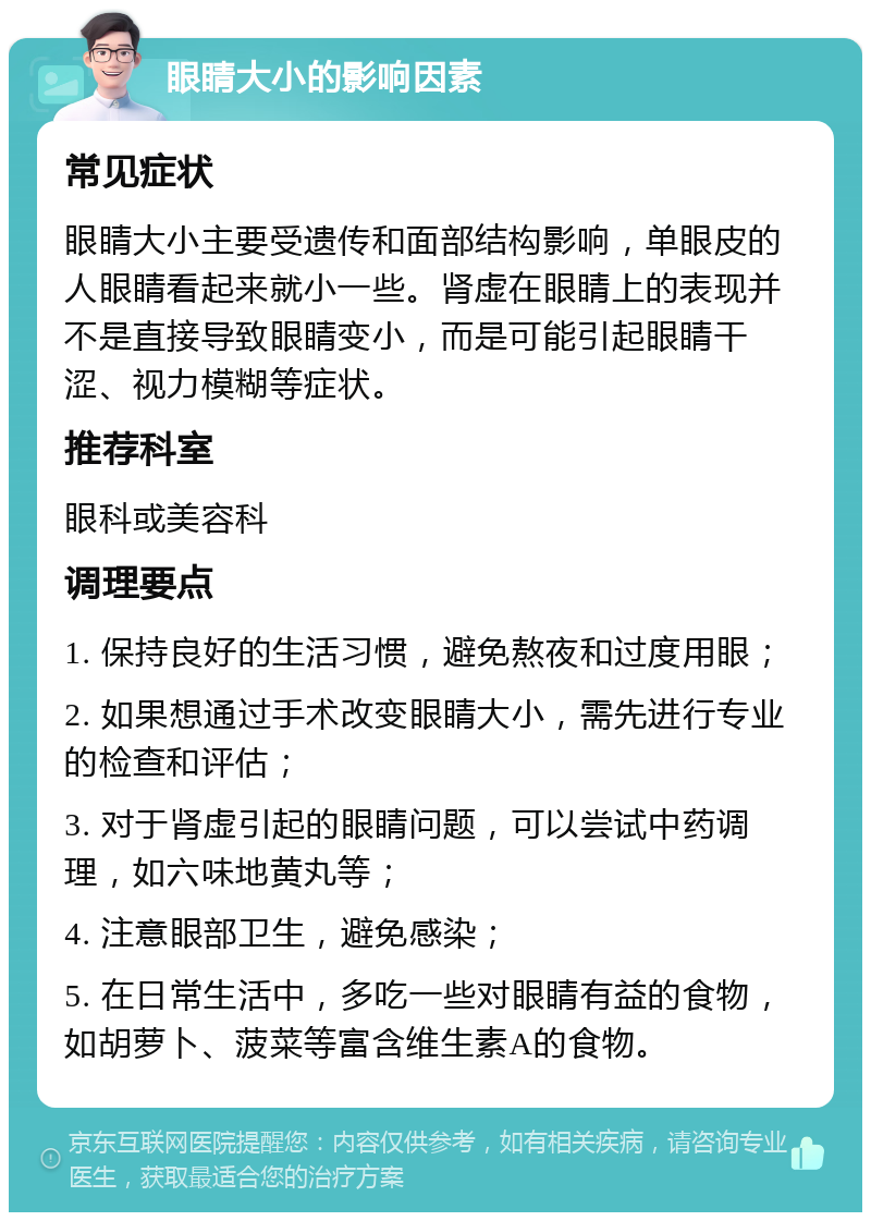 眼睛大小的影响因素 常见症状 眼睛大小主要受遗传和面部结构影响，单眼皮的人眼睛看起来就小一些。肾虚在眼睛上的表现并不是直接导致眼睛变小，而是可能引起眼睛干涩、视力模糊等症状。 推荐科室 眼科或美容科 调理要点 1. 保持良好的生活习惯，避免熬夜和过度用眼； 2. 如果想通过手术改变眼睛大小，需先进行专业的检查和评估； 3. 对于肾虚引起的眼睛问题，可以尝试中药调理，如六味地黄丸等； 4. 注意眼部卫生，避免感染； 5. 在日常生活中，多吃一些对眼睛有益的食物，如胡萝卜、菠菜等富含维生素A的食物。