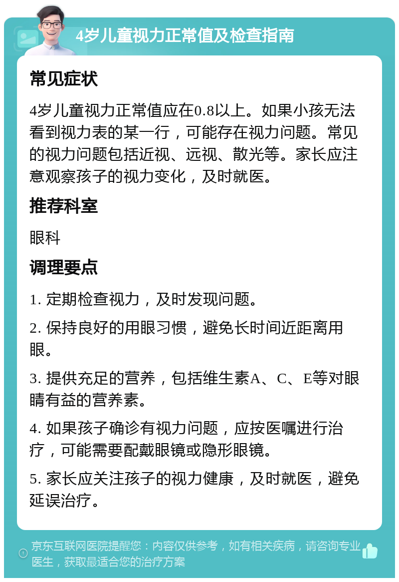 4岁儿童视力正常值及检查指南 常见症状 4岁儿童视力正常值应在0.8以上。如果小孩无法看到视力表的某一行，可能存在视力问题。常见的视力问题包括近视、远视、散光等。家长应注意观察孩子的视力变化，及时就医。 推荐科室 眼科 调理要点 1. 定期检查视力，及时发现问题。 2. 保持良好的用眼习惯，避免长时间近距离用眼。 3. 提供充足的营养，包括维生素A、C、E等对眼睛有益的营养素。 4. 如果孩子确诊有视力问题，应按医嘱进行治疗，可能需要配戴眼镜或隐形眼镜。 5. 家长应关注孩子的视力健康，及时就医，避免延误治疗。