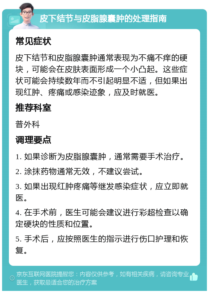 皮下结节与皮脂腺囊肿的处理指南 常见症状 皮下结节和皮脂腺囊肿通常表现为不痛不痒的硬块，可能会在皮肤表面形成一个小凸起。这些症状可能会持续数年而不引起明显不适，但如果出现红肿、疼痛或感染迹象，应及时就医。 推荐科室 普外科 调理要点 1. 如果诊断为皮脂腺囊肿，通常需要手术治疗。 2. 涂抹药物通常无效，不建议尝试。 3. 如果出现红肿疼痛等继发感染症状，应立即就医。 4. 在手术前，医生可能会建议进行彩超检查以确定硬块的性质和位置。 5. 手术后，应按照医生的指示进行伤口护理和恢复。