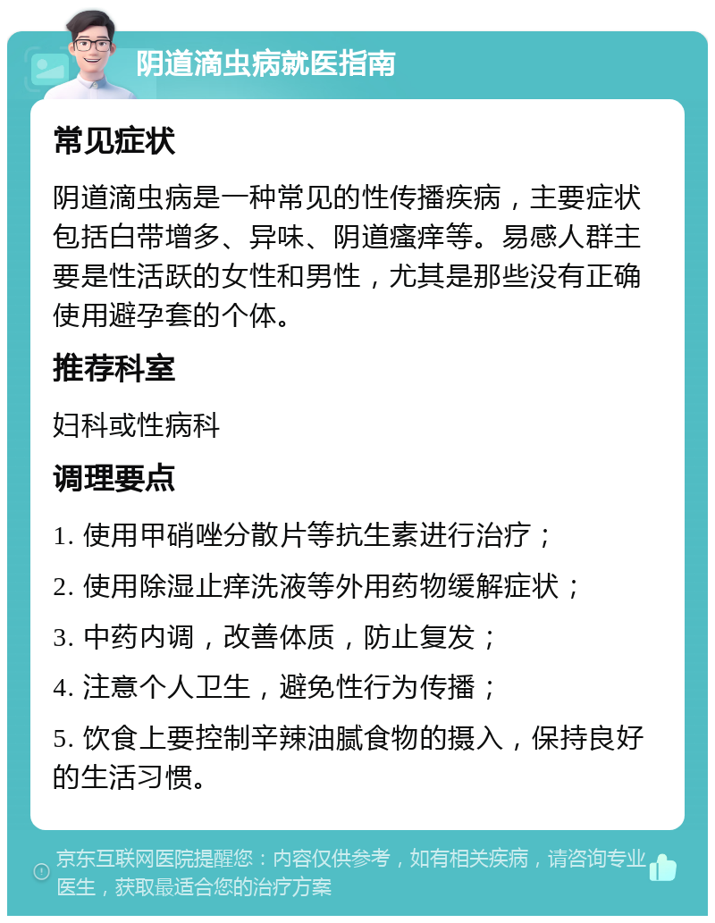 阴道滴虫病就医指南 常见症状 阴道滴虫病是一种常见的性传播疾病，主要症状包括白带增多、异味、阴道瘙痒等。易感人群主要是性活跃的女性和男性，尤其是那些没有正确使用避孕套的个体。 推荐科室 妇科或性病科 调理要点 1. 使用甲硝唑分散片等抗生素进行治疗； 2. 使用除湿止痒洗液等外用药物缓解症状； 3. 中药内调，改善体质，防止复发； 4. 注意个人卫生，避免性行为传播； 5. 饮食上要控制辛辣油腻食物的摄入，保持良好的生活习惯。