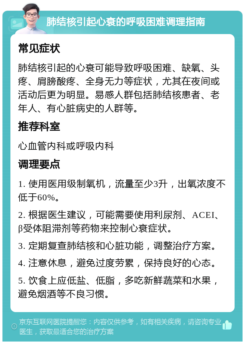 肺结核引起心衰的呼吸困难调理指南 常见症状 肺结核引起的心衰可能导致呼吸困难、缺氧、头疼、肩膀酸疼、全身无力等症状，尤其在夜间或活动后更为明显。易感人群包括肺结核患者、老年人、有心脏病史的人群等。 推荐科室 心血管内科或呼吸内科 调理要点 1. 使用医用级制氧机，流量至少3升，出氧浓度不低于60%。 2. 根据医生建议，可能需要使用利尿剂、ACEI、β受体阻滞剂等药物来控制心衰症状。 3. 定期复查肺结核和心脏功能，调整治疗方案。 4. 注意休息，避免过度劳累，保持良好的心态。 5. 饮食上应低盐、低脂，多吃新鲜蔬菜和水果，避免烟酒等不良习惯。