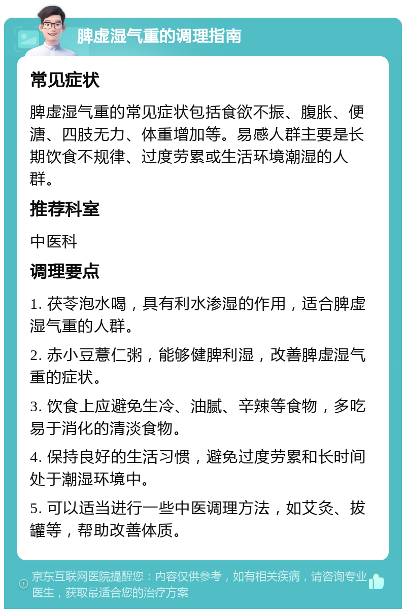 脾虚湿气重的调理指南 常见症状 脾虚湿气重的常见症状包括食欲不振、腹胀、便溏、四肢无力、体重增加等。易感人群主要是长期饮食不规律、过度劳累或生活环境潮湿的人群。 推荐科室 中医科 调理要点 1. 茯苓泡水喝，具有利水渗湿的作用，适合脾虚湿气重的人群。 2. 赤小豆薏仁粥，能够健脾利湿，改善脾虚湿气重的症状。 3. 饮食上应避免生冷、油腻、辛辣等食物，多吃易于消化的清淡食物。 4. 保持良好的生活习惯，避免过度劳累和长时间处于潮湿环境中。 5. 可以适当进行一些中医调理方法，如艾灸、拔罐等，帮助改善体质。