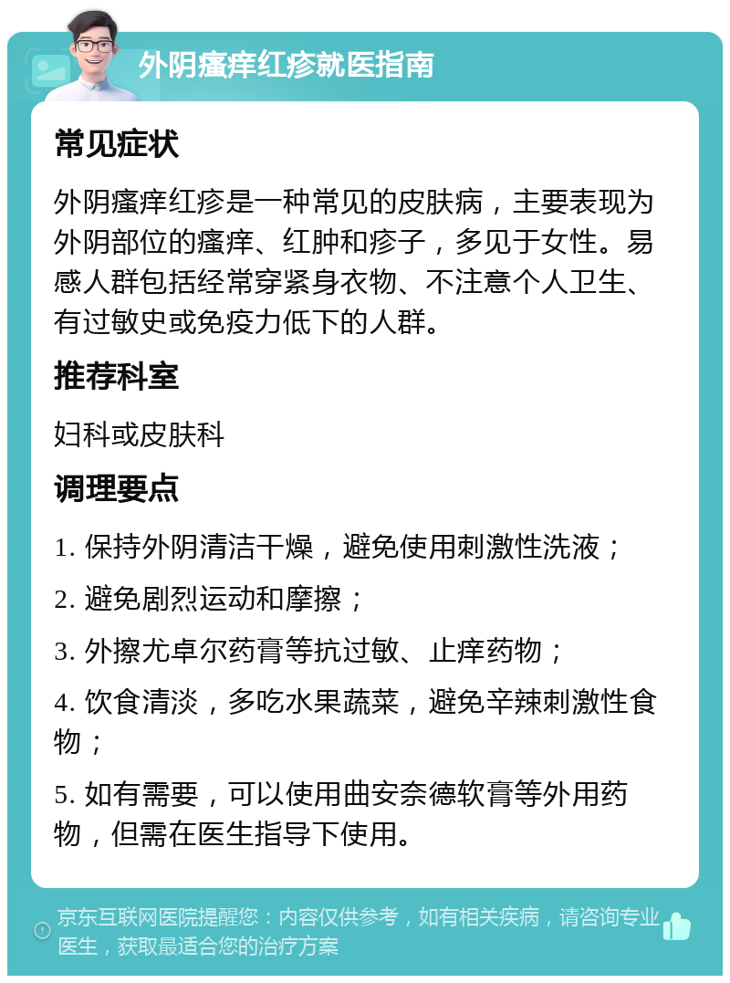 外阴瘙痒红疹就医指南 常见症状 外阴瘙痒红疹是一种常见的皮肤病，主要表现为外阴部位的瘙痒、红肿和疹子，多见于女性。易感人群包括经常穿紧身衣物、不注意个人卫生、有过敏史或免疫力低下的人群。 推荐科室 妇科或皮肤科 调理要点 1. 保持外阴清洁干燥，避免使用刺激性洗液； 2. 避免剧烈运动和摩擦； 3. 外擦尤卓尔药膏等抗过敏、止痒药物； 4. 饮食清淡，多吃水果蔬菜，避免辛辣刺激性食物； 5. 如有需要，可以使用曲安奈德软膏等外用药物，但需在医生指导下使用。