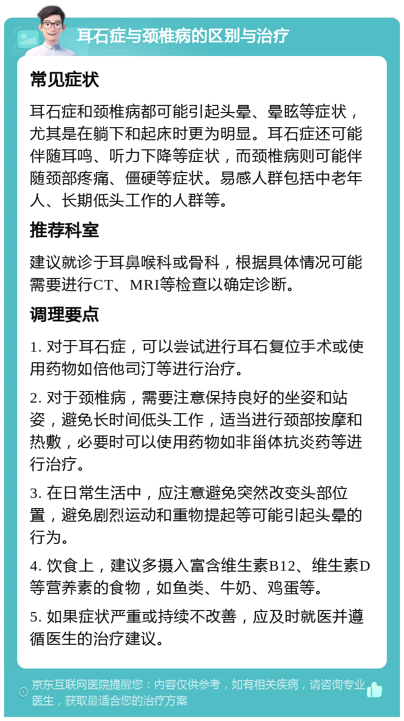 耳石症与颈椎病的区别与治疗 常见症状 耳石症和颈椎病都可能引起头晕、晕眩等症状，尤其是在躺下和起床时更为明显。耳石症还可能伴随耳鸣、听力下降等症状，而颈椎病则可能伴随颈部疼痛、僵硬等症状。易感人群包括中老年人、长期低头工作的人群等。 推荐科室 建议就诊于耳鼻喉科或骨科，根据具体情况可能需要进行CT、MRI等检查以确定诊断。 调理要点 1. 对于耳石症，可以尝试进行耳石复位手术或使用药物如倍他司汀等进行治疗。 2. 对于颈椎病，需要注意保持良好的坐姿和站姿，避免长时间低头工作，适当进行颈部按摩和热敷，必要时可以使用药物如非甾体抗炎药等进行治疗。 3. 在日常生活中，应注意避免突然改变头部位置，避免剧烈运动和重物提起等可能引起头晕的行为。 4. 饮食上，建议多摄入富含维生素B12、维生素D等营养素的食物，如鱼类、牛奶、鸡蛋等。 5. 如果症状严重或持续不改善，应及时就医并遵循医生的治疗建议。