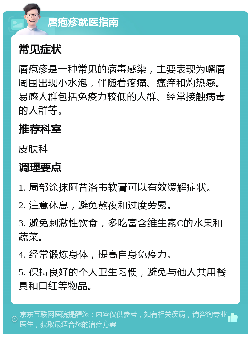 唇疱疹就医指南 常见症状 唇疱疹是一种常见的病毒感染，主要表现为嘴唇周围出现小水泡，伴随着疼痛、瘙痒和灼热感。易感人群包括免疫力较低的人群、经常接触病毒的人群等。 推荐科室 皮肤科 调理要点 1. 局部涂抹阿昔洛韦软膏可以有效缓解症状。 2. 注意休息，避免熬夜和过度劳累。 3. 避免刺激性饮食，多吃富含维生素C的水果和蔬菜。 4. 经常锻炼身体，提高自身免疫力。 5. 保持良好的个人卫生习惯，避免与他人共用餐具和口红等物品。