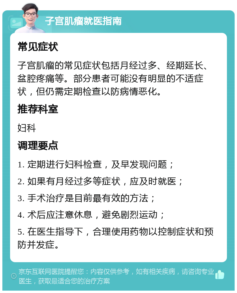 子宫肌瘤就医指南 常见症状 子宫肌瘤的常见症状包括月经过多、经期延长、盆腔疼痛等。部分患者可能没有明显的不适症状，但仍需定期检查以防病情恶化。 推荐科室 妇科 调理要点 1. 定期进行妇科检查，及早发现问题； 2. 如果有月经过多等症状，应及时就医； 3. 手术治疗是目前最有效的方法； 4. 术后应注意休息，避免剧烈运动； 5. 在医生指导下，合理使用药物以控制症状和预防并发症。