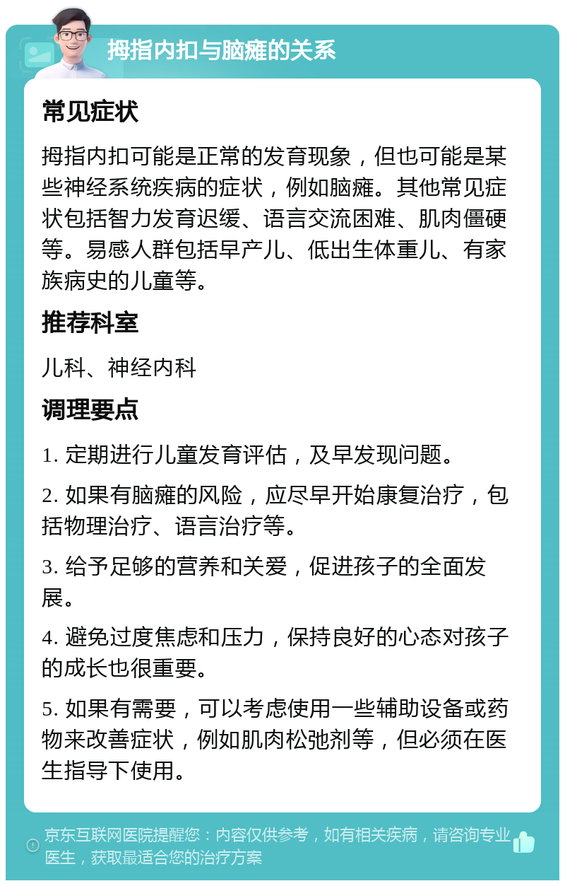 拇指内扣与脑瘫的关系 常见症状 拇指内扣可能是正常的发育现象，但也可能是某些神经系统疾病的症状，例如脑瘫。其他常见症状包括智力发育迟缓、语言交流困难、肌肉僵硬等。易感人群包括早产儿、低出生体重儿、有家族病史的儿童等。 推荐科室 儿科、神经内科 调理要点 1. 定期进行儿童发育评估，及早发现问题。 2. 如果有脑瘫的风险，应尽早开始康复治疗，包括物理治疗、语言治疗等。 3. 给予足够的营养和关爱，促进孩子的全面发展。 4. 避免过度焦虑和压力，保持良好的心态对孩子的成长也很重要。 5. 如果有需要，可以考虑使用一些辅助设备或药物来改善症状，例如肌肉松弛剂等，但必须在医生指导下使用。