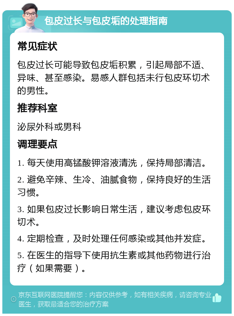 包皮过长与包皮垢的处理指南 常见症状 包皮过长可能导致包皮垢积累，引起局部不适、异味、甚至感染。易感人群包括未行包皮环切术的男性。 推荐科室 泌尿外科或男科 调理要点 1. 每天使用高锰酸钾溶液清洗，保持局部清洁。 2. 避免辛辣、生冷、油腻食物，保持良好的生活习惯。 3. 如果包皮过长影响日常生活，建议考虑包皮环切术。 4. 定期检查，及时处理任何感染或其他并发症。 5. 在医生的指导下使用抗生素或其他药物进行治疗（如果需要）。