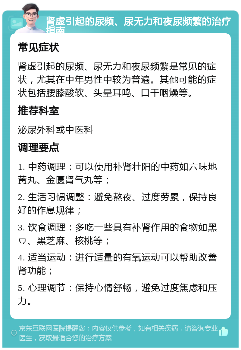 肾虚引起的尿频、尿无力和夜尿频繁的治疗指南 常见症状 肾虚引起的尿频、尿无力和夜尿频繁是常见的症状，尤其在中年男性中较为普遍。其他可能的症状包括腰膝酸软、头晕耳鸣、口干咽燥等。 推荐科室 泌尿外科或中医科 调理要点 1. 中药调理：可以使用补肾壮阳的中药如六味地黄丸、金匮肾气丸等； 2. 生活习惯调整：避免熬夜、过度劳累，保持良好的作息规律； 3. 饮食调理：多吃一些具有补肾作用的食物如黑豆、黑芝麻、核桃等； 4. 适当运动：进行适量的有氧运动可以帮助改善肾功能； 5. 心理调节：保持心情舒畅，避免过度焦虑和压力。