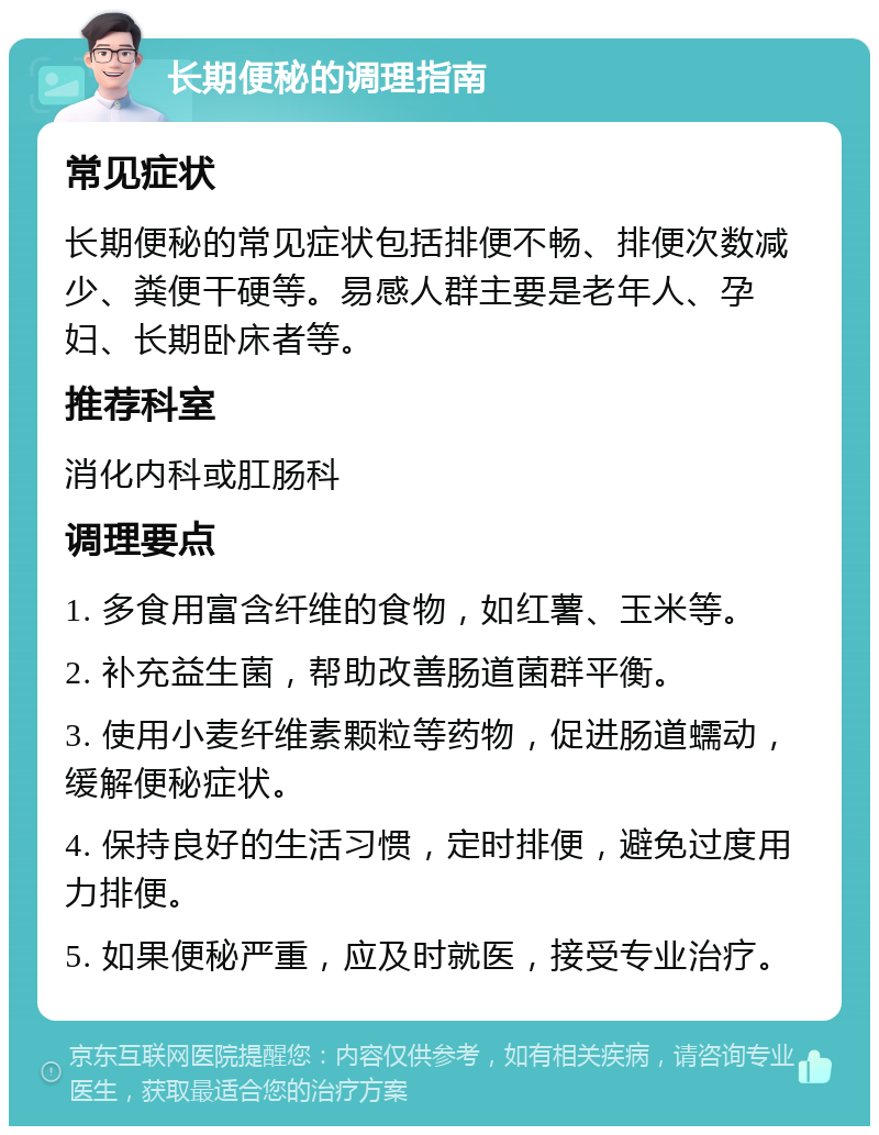 长期便秘的调理指南 常见症状 长期便秘的常见症状包括排便不畅、排便次数减少、粪便干硬等。易感人群主要是老年人、孕妇、长期卧床者等。 推荐科室 消化内科或肛肠科 调理要点 1. 多食用富含纤维的食物，如红薯、玉米等。 2. 补充益生菌，帮助改善肠道菌群平衡。 3. 使用小麦纤维素颗粒等药物，促进肠道蠕动，缓解便秘症状。 4. 保持良好的生活习惯，定时排便，避免过度用力排便。 5. 如果便秘严重，应及时就医，接受专业治疗。